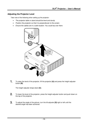Page 23DLP® Projector – User’s Manual 
Adjusting the Projector Level 
Take note of the following when setting up the projector: 
• The projector table or stand should be level and sturdy. 
•  Position the projector so that it is perpendicular to the screen. 
•  Ensure the cables are in a safe location. You could trip over them.  
 
1.  To raise the level of the projector, lift the projector  [A] and press the height-adjuster 
button [B] .  
The height adjuster drops down  [C].  
2.  To lower the level of the...