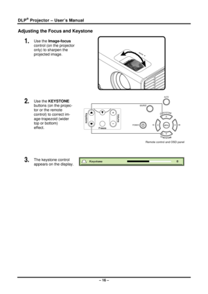 Page 24DLP® Projector – User’s Manual 
Adjusting the Focus and Keystone 
1.  Use the Image-focus  
control (on the projector 
only) to sharpen the 
projected image. 
 
2.  Use the KEYSTONE 
buttons (on the projec-
tor or the remote 
control) to correct im-
age-trapezoid (wider 
top or bottom)  
effect. 
 
Remote control and OSD panel 
 
3.  The keystone control  
appears on the display. 
 
 
– 16 –  