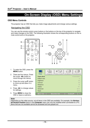 Page 26DLP® Projector – User’s Manual 
– 18 – 
On-Screen Display (OSD) Menu Settings 
OSD Menu Controls 
The projector has an OSD that lets you make image adjustments and change various settings.  
Navigating the OSD 
You can use the remote control cursor buttons or the buttons on the top of the projector to navigate 
and make changes to the OSD. The following illust ration shows the corresponding buttons on the re-
mote control and on the projector. 
 
 
 
1.  To enter the OSD, press the  MENU button.  
2....