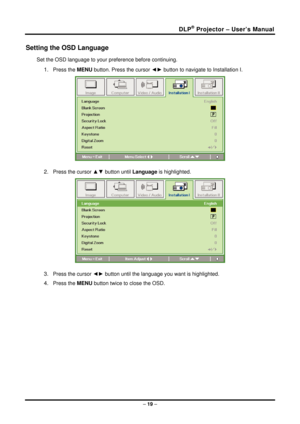 Page 27DLP® Projector – User’s Manual 
Setting the OSD Language 
Set the OSD language to your preference before continuing. 
1. Press the MENU button. Press the cursor  ◄► button to navigate to Installation I. 
 
2. Press the cursor ▲▼  button until Language is highlighted.  
 
3. Press the cursor ◄►  button until the language you want is highlighted.  
4. Press the MENU button twice to close the OSD.   
– 19  –  