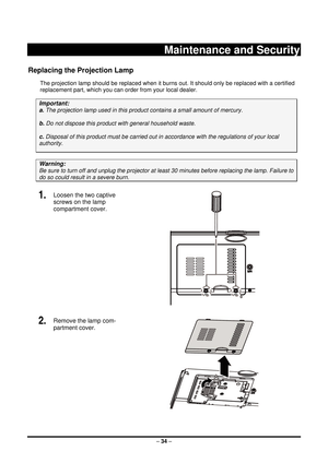 Page 42 – 34  –
 
Maintenance and Security 
Replacing the Projection Lamp 
The projection lamp should be repl aced when it burns out. It should onl y be replaced with a certified 
replacement part, which you can order from your local dealer.  
Important: 
a.  The projection lamp used in this product contains a small amount of mercury. 
b.  Do not dispose this produc t with general household waste. 
c. Disposal of this product must be  carried out in accordance with the regulations of your local  
authority....
