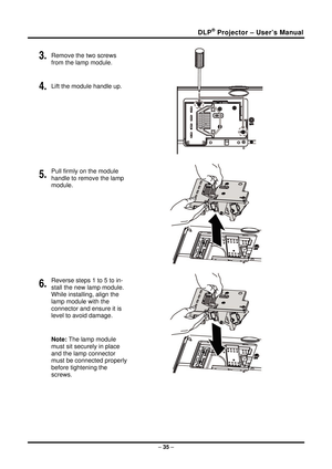 Page 43DLP® Projector – User’s Manual 
3. Remove the two screws 
from the lamp module. 
4. Lift the module handle up. 
 
5. Pull firmly on the module  
handle to remove the lamp 
module. 
 
6. Reverse steps 1 to 5 to in-
stall the new lamp module.  
While installing, align the 
lamp module with the  
connector and ensure it is 
level to avoid damage. 
Note: The lamp module 
must sit securely in place 
and the lamp connector 
must be connected properly 
before tightening the 
screws. 
 
 
– 35  –  