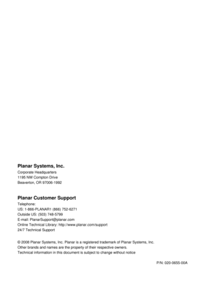 Page 55 
 
Planar Systems, Inc. 
Corporate Headquarters 
1195 NW Compton Drive 
Beaverton, OR 97006-1992  
Planar Customer Support 
Telephone: 
US: 1-866-PLANAR1 (866) 752-6271 
Outside US: (503) 748-5799 
E-mail: PlanarSupport@planar.com 
Online Technical Library:  http://www.planar.com/support 
24/7 Technical Support 
 
© 2008 Planar Systems, Inc. Planar is a regi stered trademark of Planar Systems, Inc. 
Other brands and names are the property  of their respective owners. 
Technical information in this...