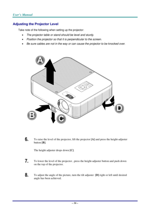 Page 23User’s Manual 
– 16 – 
Adjusting the Projector Level 
Take note of the following when setting up the projector: 
• The projector table or stand should be level and sturdy. 
• Position the projector so that it is perpendicular to the screen. 
• Be sure cables are not in the way or can cause the projector to be knocked over. 
 
 
 
6.  To raise the level of the projector, lift the projector [A] and press the height-adjuster 
button [B].  
The height adjuster drops down [C].  
7.  To lower the level of the...