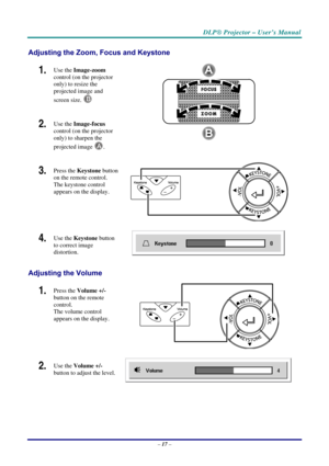 Page 24DLP® Projector – User’s Manual 
– 17 – 
Adjusting the Zoom, Focus and Keystone 
1.  Use the Image-zoom 
control (on the projector 
only) to resize the 
projected image and 
screen size.
 
B 
2.  Use the Image-focus 
control (on the projector 
only) to sharpen the 
projected image 
A. 
 
3.  Press the Keystone button 
on the remote control. 
The keystone control 
appears on the display.  
 
4.  Use the Keystone button 
to correct image 
distortion. 
 
Adjusting the Volume 
1.  Press the Volume +/- 
button...