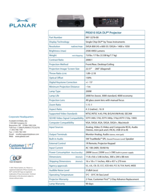Page 2 
 
  
© 2007, Planar Systems, Inc. Planar is a 
registered trademark of Planar Systems, Inc. 
DLP® and the DLP logo are registered 
trademarks of Texas Instruments. Technical 
information in this document subject to 
change without notice.
 PR3010 XGA DLP® Projector  
Part Number 997-3276-00 
Display Technology Single Chip DLP® by Texas Instruments 
Resolution   native/max SVGA 800 (H) x 600 (V) /SXGA+ 1400 x 1050 
Brightness (max) 2500 ANSI Lumens 
Weight  net/shipping 7.8 lbs /17 lbs (3.538 kg/7.7 kg)...