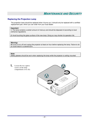 Page 40 
– 33 – 
 
MAINTENANCE AND SECURITY 
Replacing the Projection Lamp 
The projection lamp should be replaced when it burns out. It should only be replaced with a certified 
replacement part, which you can order from your local dealer.  
Important: 
1. The lamp contains a certain amount of mercury and should be disposed of according to local 
ordinance regulations. 
2. Avoid touching the glass surface of the new lamp: Doing so may shorten its operation life. 
 
Warning: 
Be sure to turn off and unplug the...