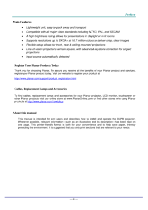 Page 5   
 Preface 
– v – 
Main Features 
• Lightweight unit, easy to pack away and transport 
• Compatible with all major video standards including NTSC, PAL, and SECAM 
• A high brightness rating allows for presentations in daylight or in lit rooms 
• Supports resolutions up to SXGA+ at 16.7 million colors to deliver crisp, clear images  
• Flexible setup allows for front , rear & ceiling mounted projections 
• Line-of-vision projections remain square, with advanced keystone correction for angled...