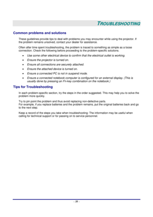 Page 45 
– 38 – 
 
TROUBLESHOOTING 
Common problems and solutions 
These guidelines provide tips to deal with problems you may encounter while using the projector. If 
the problem remains unsolved, contact your dealer for assistance. 
Often after time spent troubleshooting, the problem is traced to something as simple as a loose 
connection. Check the following before proceeding to the problem-specific solutions. 
• Use some other electrical device to confirm that the electrical outlet is working. 
• Ensure the...