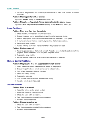 Page 47User’s Manual 
– 40 – 
2. To ensure the problem is not caused by a connected PC’s video card, connect to another 
computer.  
Problem: The image is flat with no contrast  
Adjust the Contrast setting on the Main menu of the OSD. 
Problem: The color of the projected image does not match the source image. 
Adjust the Color Temperature and Gamma settings on the Main menu of the OSD. 
Lamp Problems 
Problem: There is no light from the projector  
1. Check that the power cable is securely connected. 
2....