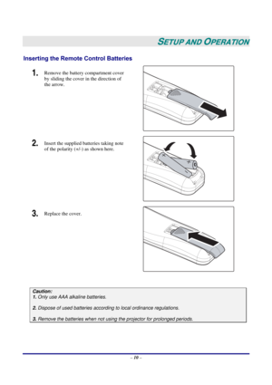 Page 17 
– 10 – 
 
SETUP AND OPERATION 
Inserting the Remote Control Batteries 
1.  Remove the battery compartment cover 
by sliding the cover in the direction of 
the arrow. 
 
2.  Insert the supplied batteries taking note 
of the polarity (+/-) as shown here. 
 
3.  Replace the cover. 
 
 
Caution: 
1. Only use AAA alkaline batteries. 
 
2. Dispose of used batteries according to local ordinance regulations.  
 
3. Remove the batteries when not using the projector for prolonged periods. 
  