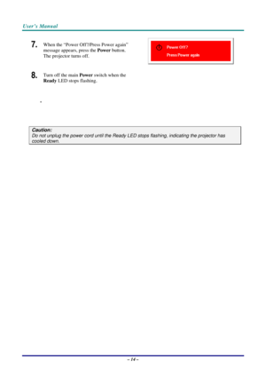 Page 21User’s Manual 
– 14 – 
7.  
 
 
8.  
 
When the “Power Off?/Press Power again” 
message appears, press the Power button. 
The projector turns off. 
Turn off the main Power switch when the 
Ready LED stops flashing. 
.  
 
 
Caution: 
Do not unplug the power cord until the Ready LED stops flashing, indicating the projector has 
cooled down.  