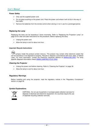 Page 4User’s Manual 
— iv — 
Power Safety 
¾  Only use the supplied power cord. 
¾  Do not place anything on the power cord. Place the power cord where it will not be in the way of 
foot traffic. 
¾  Remove the batteries from the remote control when storing or not in use for a prolonged period. 
 
Replacing the Lamp 
Replacing the lamp can be hazardous if done incorrectly. Refer to “Replacing the Projection Lamp” on 
page 33 for clear and safe instructions for this procedure. Before replacing the lamp: 
¾...