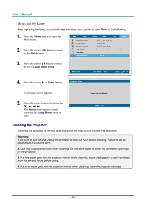 Page 43User’s Manual 
– 36 – 
Resetting the Lamp 
After replacing the lamp, you should reset the lamp hour counter to zero. Refer to the following: 
1.  Press the Menu button to open the 
Main menu. 
2.  Press the cursor  button
 to move 
to the Status menu. 
3.  Press the cursor  button
 to move 
down to Lamp Hour Reset. 
4.  Press the cursor  or Enter button.  
A message screen appears. 
5.  Press the cursor buttons in this order: 
; ; ; . 
The Status menu appears again 
showing the Lamp Hours reset to 
zero....