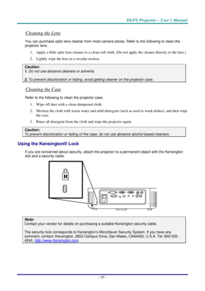Page 44DLP® Projector – User’s Manual 
– 37 – 
Cleaning the Lens 
You can purchase optic lens cleaner from most camera stores. Refer to the following to clean the 
projector lens. 
1. Apply a little optic lens cleaner to a clean soft cloth. (Do not apply the cleaner directly to the lens.) 
2. Lightly wipe the lens in a circular motion. 
Caution: 
1. Do not use abrasive cleaners or solvents. 
2. To prevent discoloration or fading, avoid getting cleaner on the projector case. 
Cleaning the Case 
Refer to the...