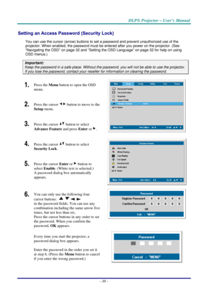 Page 22DLP® Projector – User’s Manual 
– 15 – 
Setting an Access Password (Security Lock) 
You can use the cursor (arrow) buttons to set a password and prevent unauthorized use of the 
projector. When enabled, the password must be entered after you power on the projector. (See 
“Navigating the OSD” on page 32 and “Setting the OSD Language” on page 32 for help on using 
OSD menus.) 
Important: 
Keep the password in a safe place. Without the password, you will not be able to use the projector. 
If you lose the...