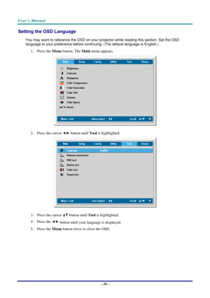 Page 27User’s Manual 
– 20 – 
Setting the OSD Language 
You may want to reference the OSD on your projector while reading this section. Set the OSD 
language to your preference before continuing. (The default language is English.) 
1. Press the Menu button. The Main menu appears. 
 
2. Press the cursor  button until Tool is highlighted.  
 
3. Press the cursor  button until Tool is highlighted.  
4. Press the 
 button until your language is displayed. 
5. Press the Menu button twice to close the OSD....