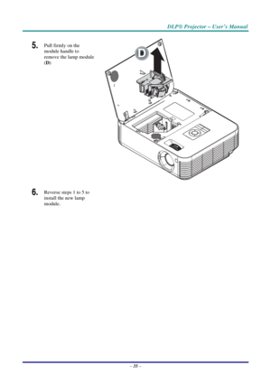 Page 42DLP® Projector – User’s Manual 
– 35 – 
5.  Pull firmly on the 
module handle to 
remove the lamp module 
(D) 
 
D
 
6.  Reverse steps 1 to 5 to 
install the new lamp 
module.  
  