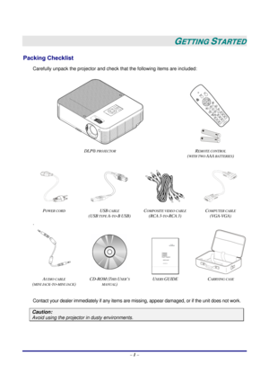 Page 8 
– 1 – 
 
GETTING STARTED 
Packing Checklist 
Carefully unpack the projector and check that the following items are included: 
 
 
 
DLP®
 PROJECTOR REMOTE CONTROL  
(
WITH TWO AAA BATTERIES) 
 
    
P
OWER CORD USB CABLE 
(USB
 TYPE A-TO-B USB) C
OMPOSITE VIDEO CABLE 
(RCA
 3-TO-RCA 3) C
OMPUTER CABLE  
(VGA-VGA) 
. 
 
 
 
AUDIO CABLE  
(
MINI JACK-TO-MINI JACK) CD-ROM
 (THIS USER’S 
MANUAL
) U
SERS GUIDE  CARRYING CASE 
 
Contact your dealer immediately if any items are missing, appear damaged, or if...