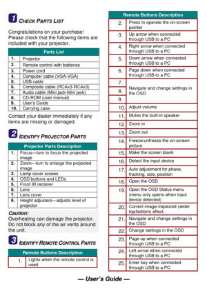 Page 4 
— —
   
U U
s s
e e
r r
’ ’
s s
   
G G
u u
i i
d d
e e
   
— —
   
21 CHECK PARTS LIST 
Congratulations on your purchase! 
Please check that the following items are 
included with your projector. 
Parts List 
1. 
Projector  
2. 
Remote control with batteries 
3. 
Power cord 
4. 
Computer cable (VGA-VGA) 
5. 
USB cable 
6. 
Composite cable (RCAx3-RCAx3) 
7. 
Audio cable (Mini jack-Mini jack)  
8. 
CD-ROM (user manual) 
9. 
User’s Guide 
10. 
Carrying case 
Contact your dealer immediately if any 
items...