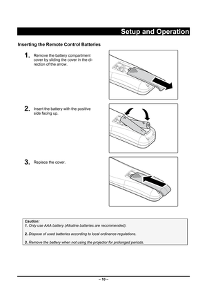Page 18
 – 10  –
 
Setup and Operation 
Inserting the Remote  Control Batteries 
1.  Remove the battery compartment 
cover by sliding the cover in the di-
rection of the arrow. 
 
2.  Insert the battery with the positive 
side facing up. 
 
3.  Replace the cover. 
 
 
Caution: 
1. Only use AAA battery (Alkali ne batteries are recommended). 
 
2. Dispose of used batteries accordi ng to local ordinance regulations.  
 
3. Remove the battery when not using  the projector for prolonged periods. 
 
 
  