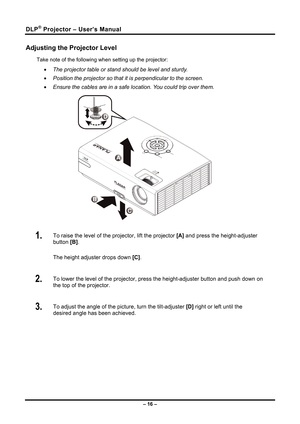 Page 24
DLP® Projector – User’s Manual 
Adjusting the Projector Level 
Take note of the following when setting up the projector: 
• The projector table or stand should be level and sturdy. 
• Position the projector so that it is perpendicular to the screen. 
• Ensure the cables are in a safe location. You could trip over them.  
 
1.  To raise the level of the projector, lift the projector  [A] and press the height-adjuster 
button [B] .  
The height adjuster drops down  [C].  
2.  To lower the level of the...