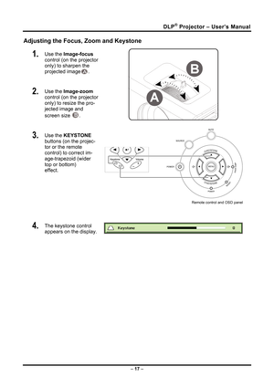 Page 25
DLP® Projector – User’s Manual 
– 17  – 
Adjusting the Focus, Zoom and Keystone 
1.   Use the  Image-focus   
control (on the projector 
only) to sharpen the 
projected image
A. 
2.   Use the  Image-zoom   
control (on the projector 
only) to resize the pro-
jected image and 
screen size 
B.  
3.   Use the  KEYSTONE  
buttons (on the projec-
tor or the remote 
control) to correct im-
age-trapezoid (wider 
top or bottom)  
effect. 
Remote control and OSD panel
 
4.   The keystone control  
appears on the...