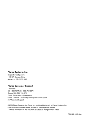 Page 55
 
 
Planar Systems, Inc. 
Corporate Headquarters 
1195 NW Compton Drive 
Beaverton, OR 97006-1992 
 
Planar Customer Support 
Telephone: 
US: 1-866-PLANAR1 (866) 752-6271 
Outside US: (503) 748-5799 
E-mail: PlanarSupport@planar.com 
Online Technical Library: http://www.planar.com/support 
24/7 Technical Support 
 
© 2008 Planar Systems, Inc. Planar is a r egistered trademark of Planar Systems, Inc. 
Other brands and names are the property of their respective owners. 
Technical information in this...
