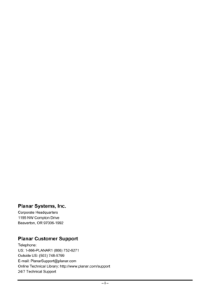 Page 2
Planar Systems, Inc. 
Corporate Headquarters 
1195 NW Compton Drive 
Beaverton, OR 97006-1992 
 
Planar Customer Support 
Telephone: 
US: 1-866-PLANAR1 (866) 752-6271 
Outside US: (503) 748-5799 
E-mail: PlanarSupport@planar.com 
Online Technical Library: http://www.planar.com/support 
24/7 Technical Support 
– i –  