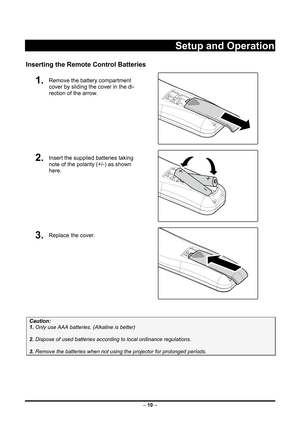 Page 18
 
– 10 – 
Setup and Operation 
Inserting the Remote Control Batteries 
1.  Remove the battery compartment 
cover by sliding the cover in the di-
rection of the arrow. 
 
2.  Insert the supplied batteries taking 
note of the polarity (+/-) as shown 
here. 
 
3.  Replace the cover. 
 
 
Caution: 
1. Only use AAA batteries. (Alkaline is better) 
 
2. Dispose of used batteries according to local ordinance regulations.  
 
3. Remove the batteries when not using the projector for prolonged periods. 
 
  
