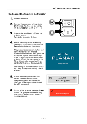 Page 21
DLP® Projector – User’s Manual 
Starting and Shutting down the Projector 
1.  Slide the lens cover. 
2.  Connect the power cord to the projector 
[A]  Connect the other end to a wall out-
let.  Switch [B] from on (O) to off ( — )   
3.  The POWER and READY LEDs on the 
projector turn on.                                         
Turn on the connected devices.  
4.  Ensure the Ready LED is on a steady 
(not flashing) orange and then press the 
Power button to turn on the projector.  
 
The projector...