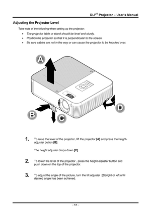 Page 25
DLP® Projector – User’s Manual 
Adjusting the Projector Level 
Take note of the following when setting up the projector: 
• The projector table or stand should be level and sturdy. 
• Position the projector so that it is perpendicular to the screen. 
• Be sure cables are not in the way or can cause the projector to be knocked over. 
 
 
 
1.  To raise the level of the projector, lift the projector [A] and press the height-
adjuster button [B].  
The height adjuster drops down [C].  
2.  To lower the...
