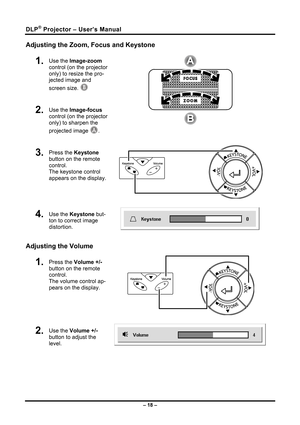 Page 26
DLP® Projector – User’s Manual 
Adjusting the Zoom, Focus and Keystone 
1.  Use the Image-zoom 
control (on the projector 
only) to resize the pro-
jected image and 
screen size. B 
2.  Use the Image-focus 
control (on the projector 
only) to sharpen the 
projected image A. 
 
3.  Press the Keystone 
button on the remote 
control. 
The keystone control 
appears on the display.  
 
4.  Use the Keystone but-
ton to correct image 
distortion.  
Adjusting the Volume 
1.  Press the Volume +/- 
button on the...