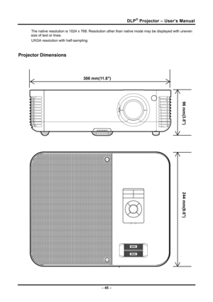 Page 53
DLP® Projector – User’s Manual 
The native resolution is 1024 x 768. Resolution other than native mode may be displayed with uneven 
size of text or lines. 
UXGA resolution with half-sampling 
 
Projector Dimensions 
 
 
300 mm(11.8)
96 mm(3.8)
244 mm(9.6)
  
– 45 –  