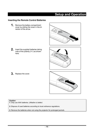 Page 18 – 10  –
 
Setup and Operation 
Inserting the Remote Control Batteries 
1.  Remove the battery compartment 
cover by sliding the cover in the di-
rection of the arrow. 
 
2.  Insert the supplied batteries taking 
note of the polarity (+/-) as shown 
here. 
 
3.  Replace the cover. 
 
 
Caution:  
1. Only use AAA batteries. (Alkaline is better) 
 
2. Dispose of used batteries accordi ng to local ordinance regulations.  
 
3. Remove the batteries when not usi ng the projector for prolonged periods. 
 
  