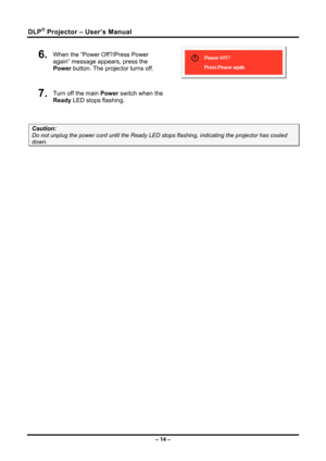 Page 22DLP® Projector – User’s Manual 
6.  When the “Power Off?/Press Power 
again” message appears, press the 
Power button. The projector turns off. 
 
7.  
Turn off the main  Power switch when the 
Ready  LED stops flashing.  
 
Caution: 
Do not unplug the power cord until the Ready LED st ops flashing, indicating the projector has cooled 
down. 
 
– 14 –  