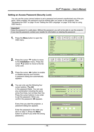 Page 23DLP® Projector – User’s Manual 
Setting an Access Password (Security Lock) 
You can use the cursor (arrow) buttons to set a password and prevent unauthorized use of the pro-
jector. When enabled, the password must be enter ed after you power on the projector. (See 
“Navigating the OSD” on page  18 and “Setting the OSD Language” on page 19 for help on using 
OSD menus.) 
Important: 
Keep the password in a safe place.  Without the password, you will not be able to use the projector. 
If you lose the...