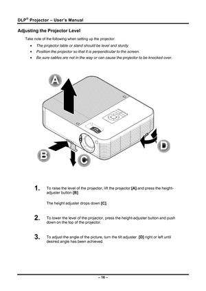 Page 24DLP® Projector – User’s Manual 
Adjusting the Projector Level 
Take note of the following when setting up the projector: 
• The projector table or stand should be level and sturdy. 
•  Position the projector so that it is perpendicular to the screen. 
•  Be sure cables are not in the way or can cause the projector to be knocke\
d over. 
 
 
 
1.  To raise the level of the projector, lift the projector  [A] and press the height-
adjuster button  [B].  
The height adjuster drops down  [C].  
2.  To lower...