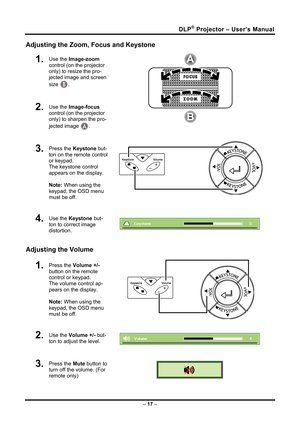 Page 25DLP® Projector – User’s Manual 
Adjusting the Zoom, Focus and Keystone 
1.  Use the Image-zoom  
control (on the projector 
only) to resize the pro-
jected image and screen 
size 
B. 
2.  Use the  Image-focus  
control (on the projector 
only) to sharpen the pro-
jected image 
A.  
3.  Press the  Keystone but-
ton on the remote control 
or keypad. 
The keystone control 
appears on the display.  
 
Note: When using the 
keypad, the OSD menu 
must be off. 
 
4.  Use the  Keystone  but-
ton to correct image...