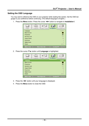 Page 27DLP® Projector – User’s Manual 
Setting the OSD Language 
You may want to reference the OSD on your projector while reading this section. Set the OSD lan-
guage to your preference before conti nuing. (The default language is English.) 
1. Press the Menu button. Press the cursor  ◄► button to navigate to  Installation I. 
 
2.  Press the cursor  ▼▲ button until  Language is highlighted.  
 
3. Press the  ◄► button until your language is displayed. 
4. Press the  Menu button to close the OSD. 
 
 
 
 
 
–...