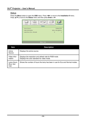 Page 42DLP® Projector – User’s Manual 
Status 
Press the Menu button to open the OSD menu. Press ◄► to move to the 
Installation II menu. 
Press 
▲▼  to move to the 
Status menu and then press  Enter or ►.  
  
Item Description 
Active 
Source  Displays the active source. 
Video Infor-
mation Displays the resolution and refresh rate for RGB mode.  
Displays the color standard for video mode. 
Lamp Hours 
(Eco, Nor-
mal) Shows the number of hours the lamp has been in use for Eco and Normal mo\
des. 
 
 
 
– 34 –  