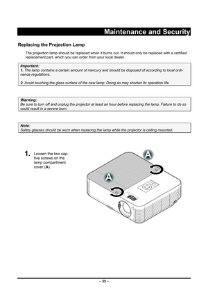 Page 43 – 35  –
 
Maintenance and Security 
Replacing the Projection Lamp 
The projection lamp should be repl aced when it burns out. It should onl y be replaced with a certified 
replacement part, which you can order from your local dealer.  
Important: 
1.  The lamp contains a certain am ount of mercury and should be dispos ed of according to local ordi-
nance regulations. 
2. Avoid touching the glass surfac e of the new lamp: Doing so may shorten its operation life. 
 
Warning: 
Be sure to turn off and...