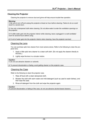 Page 47DLP® Projector – User’s Manual 
– 39  – 
Cleaning the Projector 
Cleaning the projector to remove dust and gr ime will help ensure trouble-free operation.  
Warning: 
1. Be sure to turn off and unplug the projector at  least an hour before cleaning. Failure to do so could 
result in a severe burn. 
2. Use only a dampened cloth when cleaning. Do not a llow water to enter the ventilation openings on 
the projector.  
3. If a little water gets into the projector interi or while cleaning, leave unplugged in...