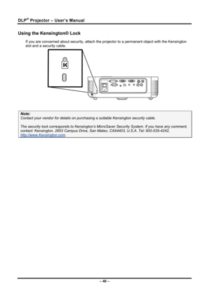 Page 48DLP® Projector – User’s Manual 
Using the Kensington® Lock 
If you are concerned about security, attach the projector to a permanent object with the Kensington 
slot and a security cable.  
 
Note: 
Contact your vendor for deta ils on purchasing a suitable K ensington security cable.  
The security lock corresponds to Kensington’s Micr oSaver Security System. If you have any comment, 
contact: Kensington, 2853 Campus Drive, San Mateo, CA94403, U.S.A. Tel: 800-535-4242, 
http://www.Kensington.com. 
 
– 40...