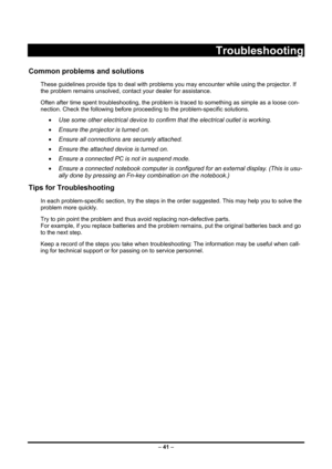 Page 49 – 41  –
 
Troubleshooting 
Common problems and solutions 
These guidelines provide tips to deal with problems you may encounter while using the projector. If 
the problem remains unsolved, cont act your dealer for assistance. 
Often after time spent troubleshooti ng, the problem is traced to something as simple as a loose con-
nection. Check the following before proceedi ng to the problem-specific solutions. 
• Use some other electrical device to confirm that the electrical outlet is working. 
•  Ensure...