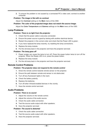 Page 51DLP® Projector – User’s Manual 
– 43  – 
2.  To ensure the problem is not caused by a connected PC’s video card, connect to another 
computer.  
Problem: The image is flat with no contrast  
Adjust the  Contrast setting on the  Main menu of the OSD. 
Problem: The color of the projected image does not match the source imag\
e. 
Adjust the  Color Temperature and Gamma  settings on the Main menu of the OSD. 
Lamp Problems 
Problem: There is no light from the projector  
1. Check that the power cable is...