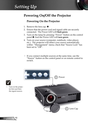 Page 12
0English

Setting Up

Powering On the Projector
1. Remove the lens cap. 
2.  Ensure that the power cord and signal cable are securely 
connected.  The Power LED will flash green.
3.  Turn on the lamp by pressing “Power” button on the control 
panel. And the Power LED will turn green.
4.  Turn on your source (computer, notebook, video player, 
etc.).  The projector will detect your source automatically 
within  “Management” menu; check that “Source Lock” has 
been set to “Off”.
	If you connect...