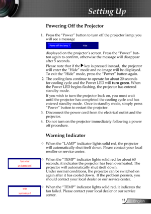 Page 13
English

Setting Up

Warning Indicator
 When the “LAMP” indicator lights solid red, the projector 
will automatically shut itself down. Please contact your local 
reseller or service center.
  When the “TEMP” indicator lights solid red for about 60 
seconds, it indicates the projector has been overheated. The 
projector will automatically shut itself down.
  Under normal conditions, the projector can be switched on 
again after it has cooled down.  If the problem persists, you 
should...