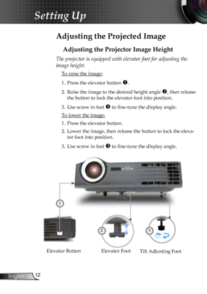 Page 14
2English

Setting Up

Adjusting the Projected Image
Adjusting the Projector Image Height
Tilt Adjusting FootElevator FootElevator Button
The projector is equipped with elevator foot for adjusting the 
image height.
 To raise the image:
1.  Press the elevator button 
.
2.  Raise the image to the desired height angle 
, then release 
the button to lock the elevator foot into position.
3.  Use screw in feet 
 to fine-tune the display angle. 
 To lower the image:
1.  Press the elevator button.
2....