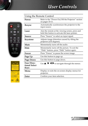 Page 17
English

User Controls

Using the Remote Control
PowerRefer to the “Power On/Off the Projector” section 
on pages 10-11.
Resync Automatically synchronizes the projector to the 
input source.
LaserAim the remote at the viewing screen, press and 
hold this button to activate the laser pointer.
SourcePress “Source” to select an input signal.
KeystoneAdjusts image distortion caused by tilting the 
projector (±16 degrees).
MuteMomentarily turns off the audio.
HideMomentarily turns off the picture....